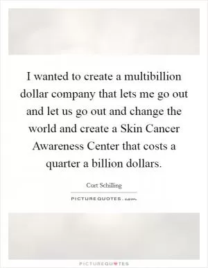 I wanted to create a multibillion dollar company that lets me go out and let us go out and change the world and create a Skin Cancer Awareness Center that costs a quarter a billion dollars Picture Quote #1