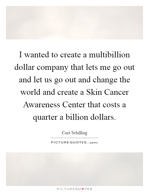 I wanted to create a multibillion dollar company that lets me go out and let us go out and change the world and create a Skin Cancer Awareness Center that costs a quarter a billion dollars. Picture Quote #1
