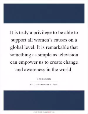 It is truly a privilege to be able to support all women’s causes on a global level. It is remarkable that something as simple as television can empower us to create change and awareness in the world Picture Quote #1