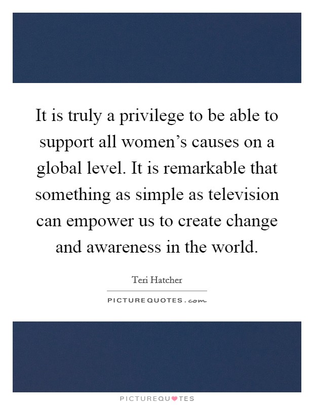 It is truly a privilege to be able to support all women's causes on a global level. It is remarkable that something as simple as television can empower us to create change and awareness in the world. Picture Quote #1