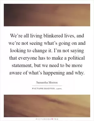 We’re all living blinkered lives, and we’re not seeing what’s going on and looking to change it. I’m not saying that everyone has to make a political statement, but we need to be more aware of what’s happening and why Picture Quote #1