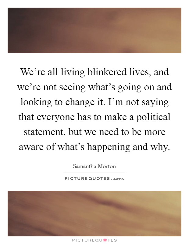 We're all living blinkered lives, and we're not seeing what's going on and looking to change it. I'm not saying that everyone has to make a political statement, but we need to be more aware of what's happening and why. Picture Quote #1