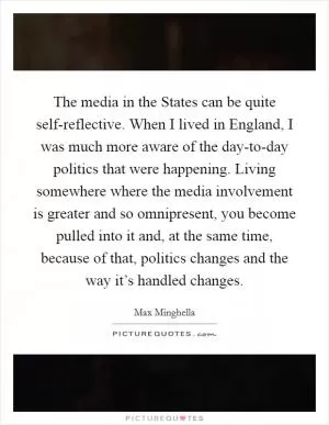 The media in the States can be quite self-reflective. When I lived in England, I was much more aware of the day-to-day politics that were happening. Living somewhere where the media involvement is greater and so omnipresent, you become pulled into it and, at the same time, because of that, politics changes and the way it’s handled changes Picture Quote #1
