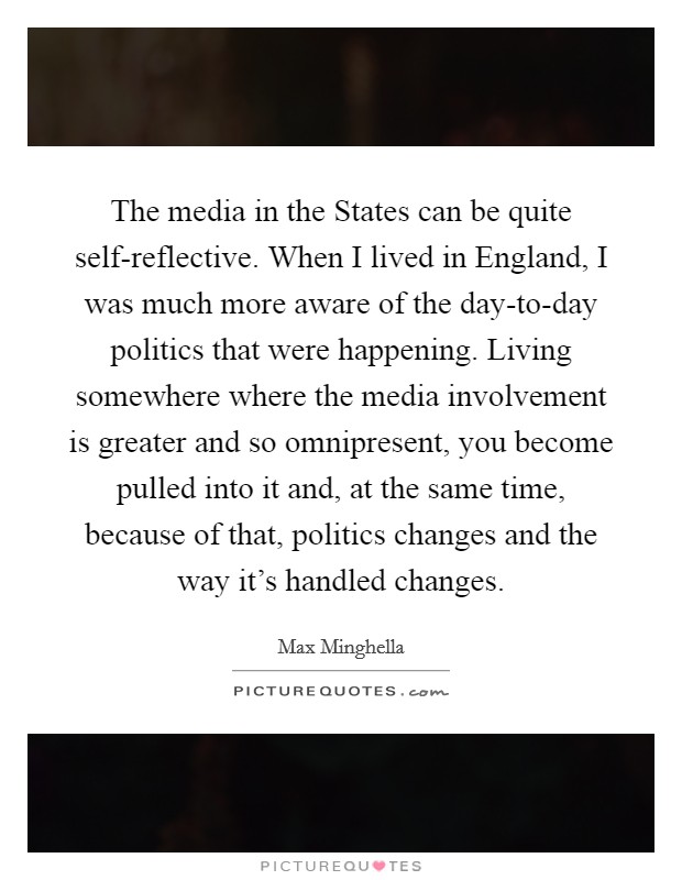 The media in the States can be quite self-reflective. When I lived in England, I was much more aware of the day-to-day politics that were happening. Living somewhere where the media involvement is greater and so omnipresent, you become pulled into it and, at the same time, because of that, politics changes and the way it's handled changes. Picture Quote #1
