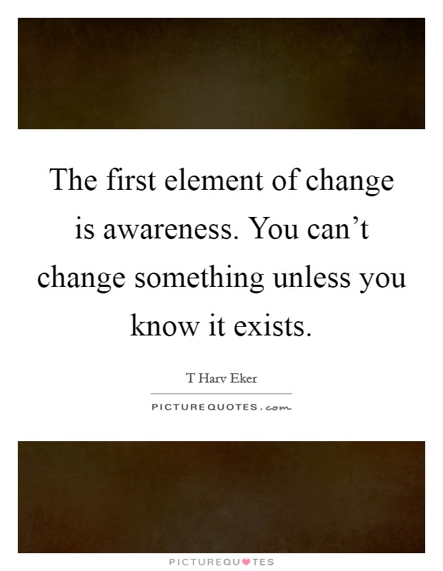 The first element of change is awareness. You can't change something unless you know it exists. Picture Quote #1