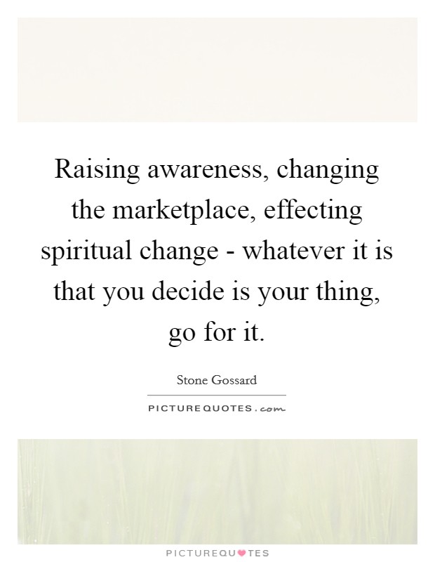 Raising awareness, changing the marketplace, effecting spiritual change - whatever it is that you decide is your thing, go for it. Picture Quote #1
