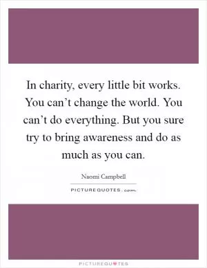 In charity, every little bit works. You can’t change the world. You can’t do everything. But you sure try to bring awareness and do as much as you can Picture Quote #1