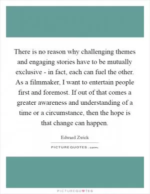 There is no reason why challenging themes and engaging stories have to be mutually exclusive - in fact, each can fuel the other. As a filmmaker, I want to entertain people first and foremost. If out of that comes a greater awareness and understanding of a time or a circumstance, then the hope is that change can happen Picture Quote #1