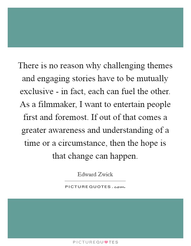 There is no reason why challenging themes and engaging stories have to be mutually exclusive - in fact, each can fuel the other. As a filmmaker, I want to entertain people first and foremost. If out of that comes a greater awareness and understanding of a time or a circumstance, then the hope is that change can happen. Picture Quote #1