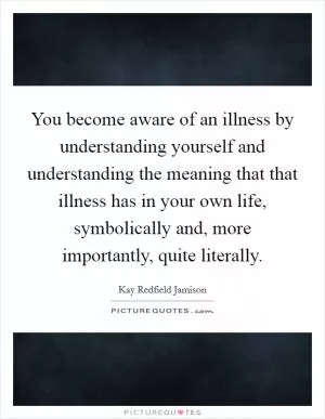 You become aware of an illness by understanding yourself and understanding the meaning that that illness has in your own life, symbolically and, more importantly, quite literally Picture Quote #1