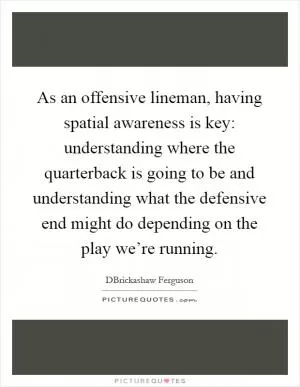 As an offensive lineman, having spatial awareness is key: understanding where the quarterback is going to be and understanding what the defensive end might do depending on the play we’re running Picture Quote #1