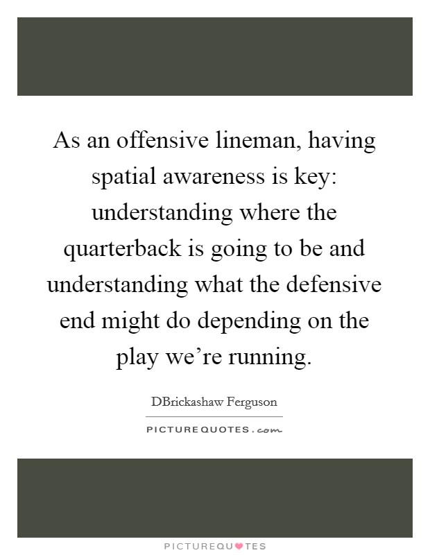 As an offensive lineman, having spatial awareness is key: understanding where the quarterback is going to be and understanding what the defensive end might do depending on the play we're running. Picture Quote #1