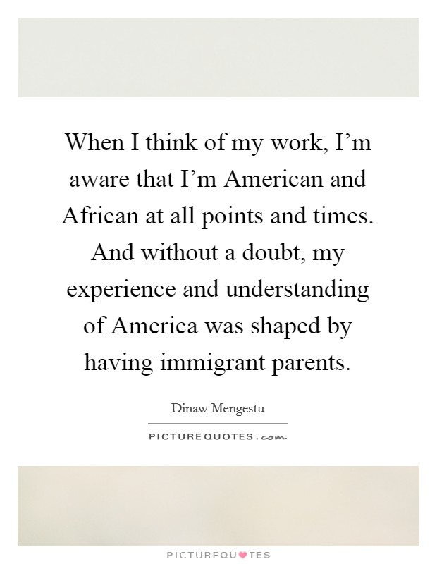 When I think of my work, I'm aware that I'm American and African at all points and times. And without a doubt, my experience and understanding of America was shaped by having immigrant parents. Picture Quote #1