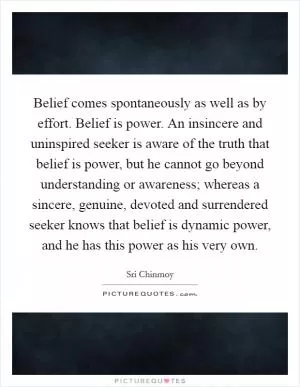 Belief comes spontaneously as well as by effort. Belief is power. An insincere and uninspired seeker is aware of the truth that belief is power, but he cannot go beyond understanding or awareness; whereas a sincere, genuine, devoted and surrendered seeker knows that belief is dynamic power, and he has this power as his very own Picture Quote #1