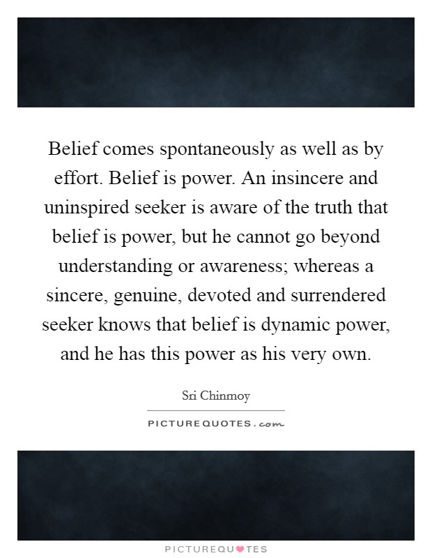 Belief comes spontaneously as well as by effort. Belief is power. An insincere and uninspired seeker is aware of the truth that belief is power, but he cannot go beyond understanding or awareness; whereas a sincere, genuine, devoted and surrendered seeker knows that belief is dynamic power, and he has this power as his very own. Picture Quote #1
