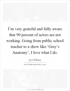I’m very grateful and fully aware that 90 percent of actors are not working. Going from public school teacher to a show like ‘Grey’s Anatomy’, I love what I do Picture Quote #1