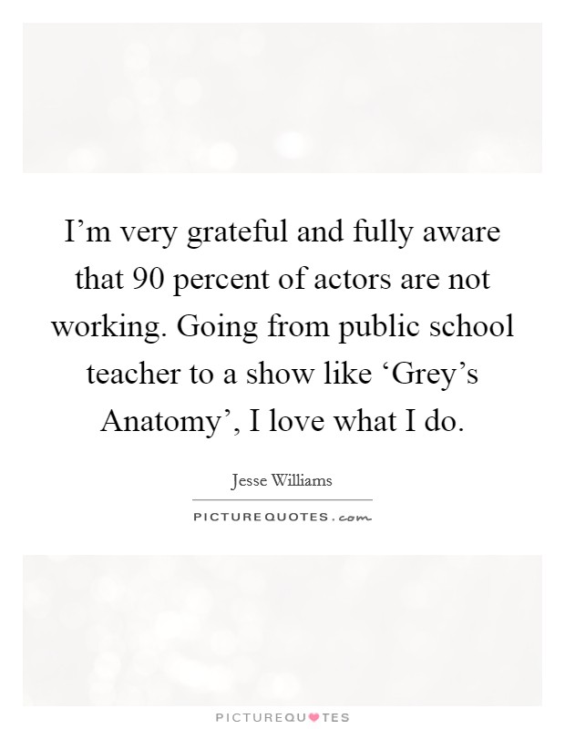 I'm very grateful and fully aware that 90 percent of actors are not working. Going from public school teacher to a show like ‘Grey's Anatomy', I love what I do. Picture Quote #1