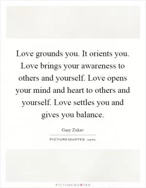 Love grounds you. It orients you. Love brings your awareness to others and yourself. Love opens your mind and heart to others and yourself. Love settles you and gives you balance Picture Quote #1