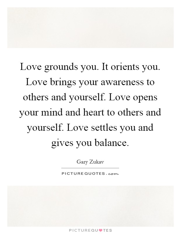 Love grounds you. It orients you. Love brings your awareness to others and yourself. Love opens your mind and heart to others and yourself. Love settles you and gives you balance. Picture Quote #1