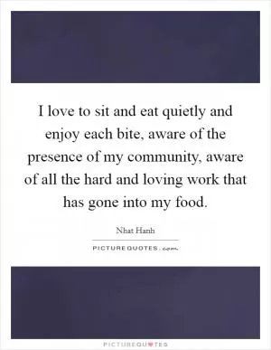 I love to sit and eat quietly and enjoy each bite, aware of the presence of my community, aware of all the hard and loving work that has gone into my food Picture Quote #1