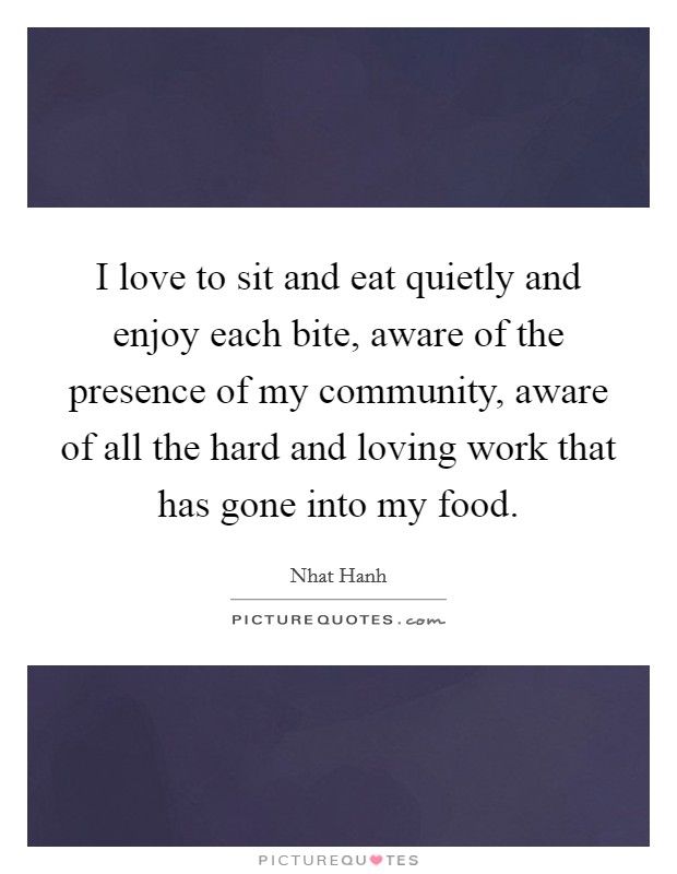 I love to sit and eat quietly and enjoy each bite, aware of the presence of my community, aware of all the hard and loving work that has gone into my food. Picture Quote #1