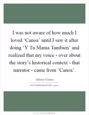 I was not aware of how much I loved ‘Canoa’ until I saw it after doing ‘Y Tu Mama Tambien’ and realized that my voice - over about the story’s historical context - that narrator - came from ‘Canoa’ Picture Quote #1