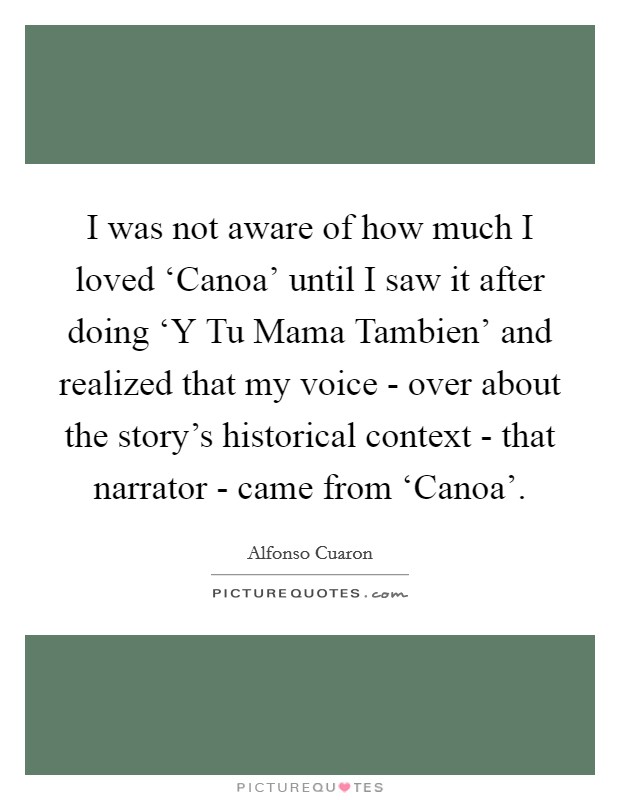 I was not aware of how much I loved ‘Canoa' until I saw it after doing ‘Y Tu Mama Tambien' and realized that my voice - over about the story's historical context - that narrator - came from ‘Canoa'. Picture Quote #1
