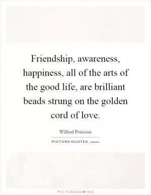 Friendship, awareness, happiness, all of the arts of the good life, are brilliant beads strung on the golden cord of love Picture Quote #1