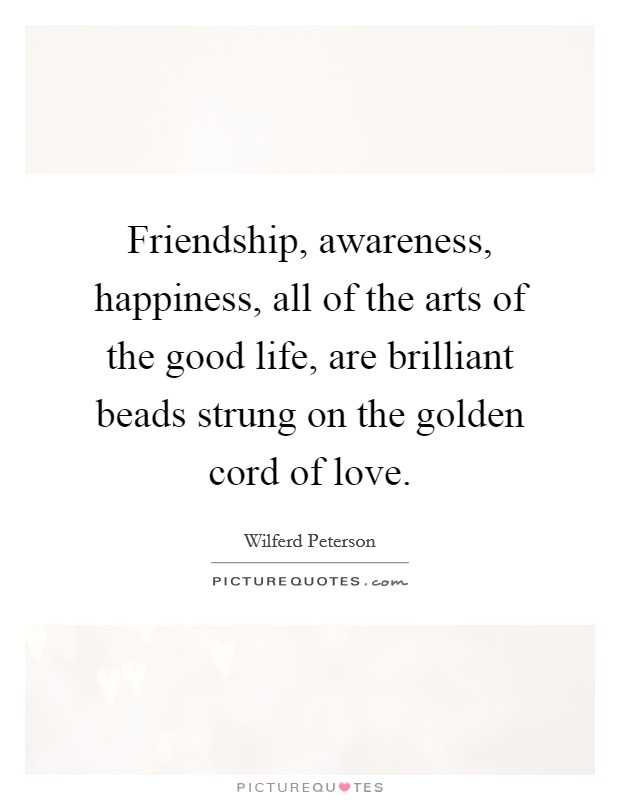 Friendship, awareness, happiness, all of the arts of the good life, are brilliant beads strung on the golden cord of love. Picture Quote #1