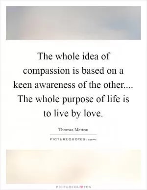 The whole idea of compassion is based on a keen awareness of the other.... The whole purpose of life is to live by love Picture Quote #1