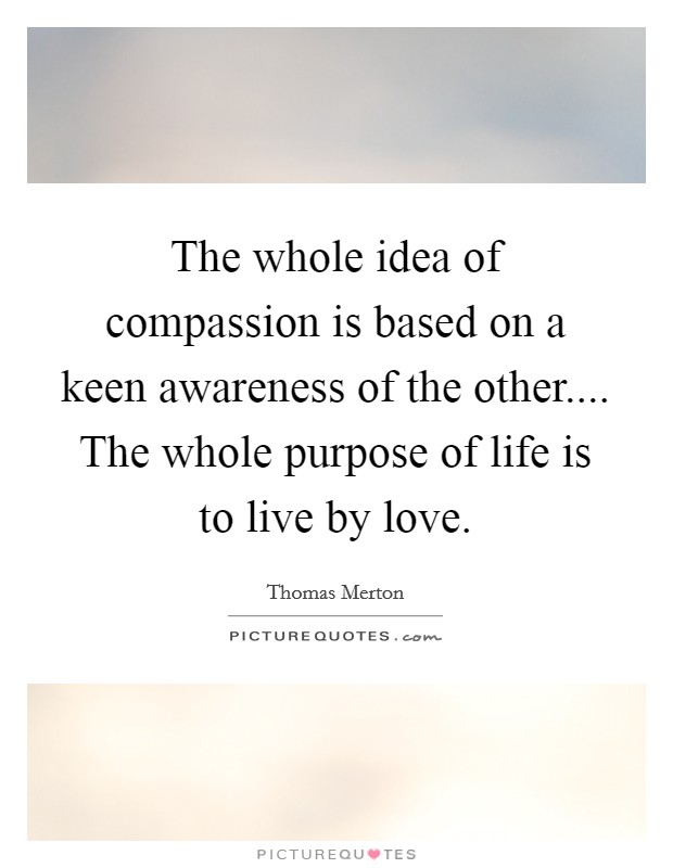 The whole idea of compassion is based on a keen awareness of the other.... The whole purpose of life is to live by love. Picture Quote #1