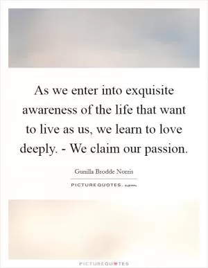 As we enter into exquisite awareness of the life that want to live as us, we learn to love deeply. - We claim our passion Picture Quote #1