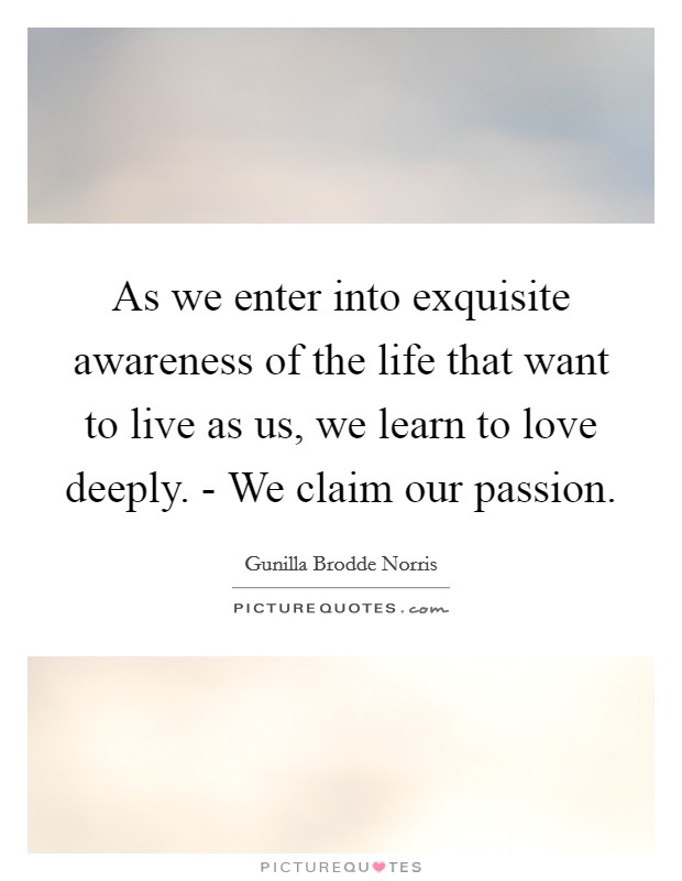 As we enter into exquisite awareness of the life that want to live as us, we learn to love deeply. - We claim our passion. Picture Quote #1