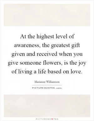 At the highest level of awareness, the greatest gift given and received when you give someone flowers, is the joy of living a life based on love Picture Quote #1