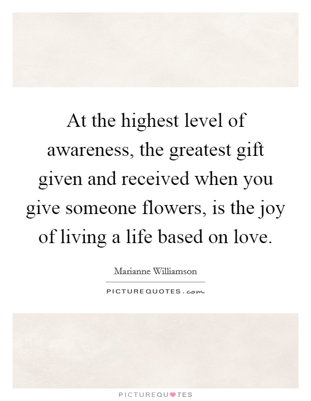 At the highest level of awareness, the greatest gift given and received when you give someone flowers, is the joy of living a life based on love. Picture Quote #1
