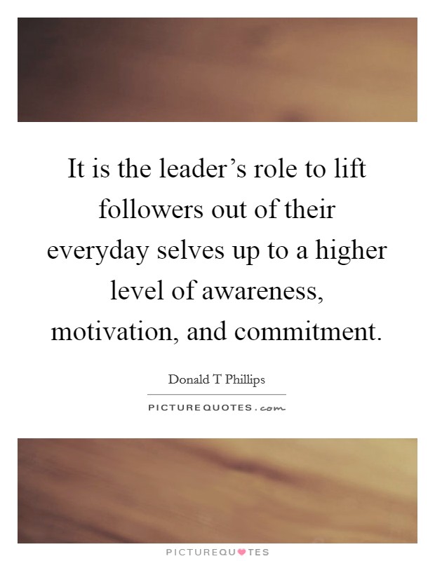 It is the leader's role to lift followers out of their everyday selves up to a higher level of awareness, motivation, and commitment. Picture Quote #1