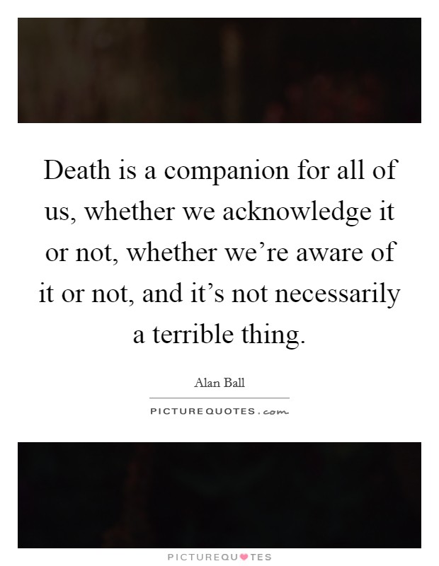 Death is a companion for all of us, whether we acknowledge it or not, whether we're aware of it or not, and it's not necessarily a terrible thing. Picture Quote #1