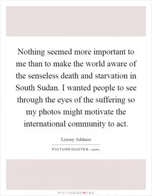 Nothing seemed more important to me than to make the world aware of the senseless death and starvation in South Sudan. I wanted people to see through the eyes of the suffering so my photos might motivate the international community to act Picture Quote #1