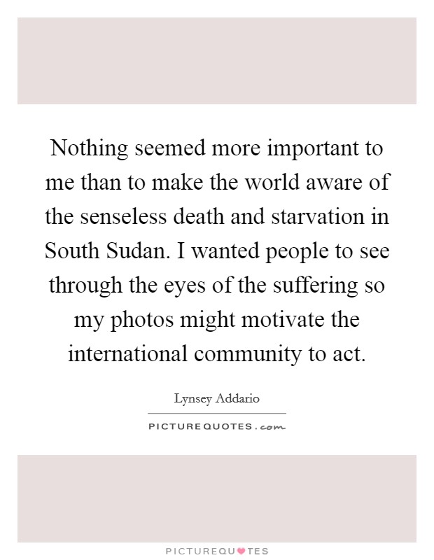 Nothing seemed more important to me than to make the world aware of the senseless death and starvation in South Sudan. I wanted people to see through the eyes of the suffering so my photos might motivate the international community to act. Picture Quote #1