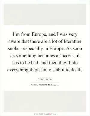 I’m from Europe, and I was very aware that there are a lot of literature snobs - especially in Europe. As soon as something becomes a success, it has to be bad, and then they’ll do everything they can to stab it to death Picture Quote #1
