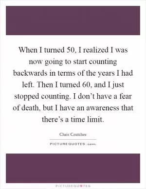 When I turned 50, I realized I was now going to start counting backwards in terms of the years I had left. Then I turned 60, and I just stopped counting. I don’t have a fear of death, but I have an awareness that there’s a time limit Picture Quote #1