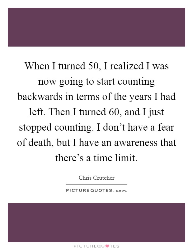 When I turned 50, I realized I was now going to start counting backwards in terms of the years I had left. Then I turned 60, and I just stopped counting. I don't have a fear of death, but I have an awareness that there's a time limit. Picture Quote #1
