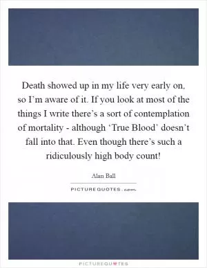 Death showed up in my life very early on, so I’m aware of it. If you look at most of the things I write there’s a sort of contemplation of mortality - although ‘True Blood’ doesn’t fall into that. Even though there’s such a ridiculously high body count! Picture Quote #1