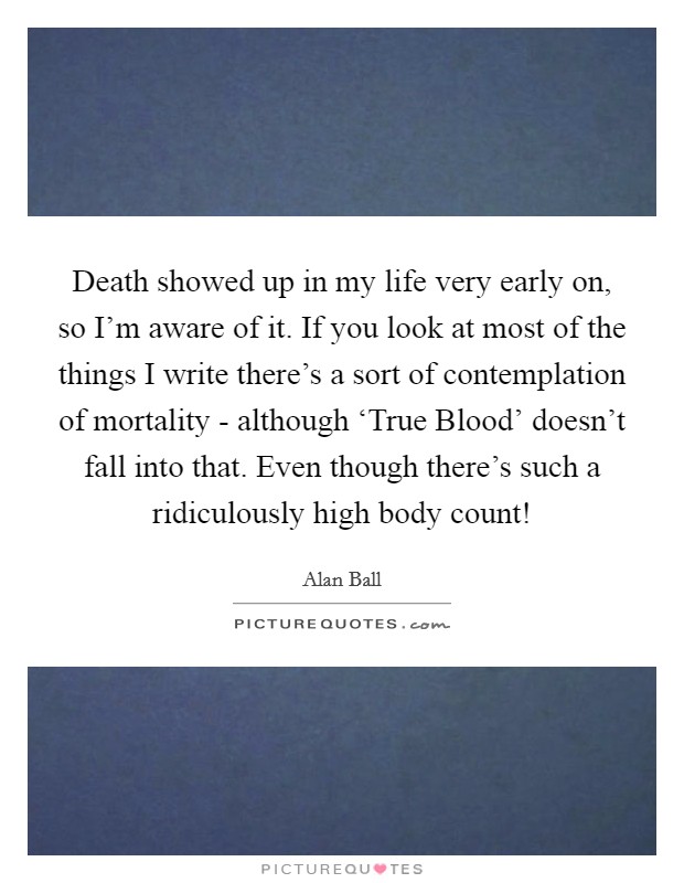 Death showed up in my life very early on, so I'm aware of it. If you look at most of the things I write there's a sort of contemplation of mortality - although ‘True Blood' doesn't fall into that. Even though there's such a ridiculously high body count! Picture Quote #1