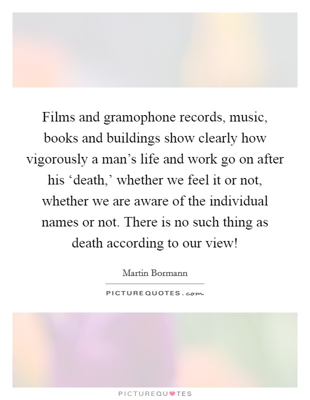 Films and gramophone records, music, books and buildings show clearly how vigorously a man's life and work go on after his ‘death,' whether we feel it or not, whether we are aware of the individual names or not. There is no such thing as death according to our view! Picture Quote #1