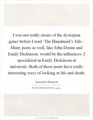 I was not really aware of the dystopian genre before I read ‘The Handmaid’s Tale.’ Many poets as well, like John Donne and Emily Dickinson, would be the influences; I specialized in Emily Dickinson at university. Both of those poets have really interesting ways of looking at life and death Picture Quote #1