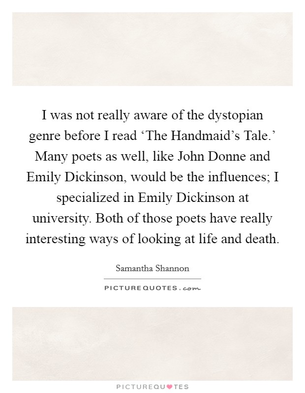 I was not really aware of the dystopian genre before I read ‘The Handmaid's Tale.' Many poets as well, like John Donne and Emily Dickinson, would be the influences; I specialized in Emily Dickinson at university. Both of those poets have really interesting ways of looking at life and death. Picture Quote #1