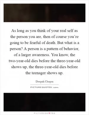 As long as you think of your real self as the person you are, then of course you’re going to be fearful of death. But what is a person? A person is a pattern of behavior, of a larger awareness. You know, the two-year-old dies before the three-year-old shows up, the three-year-old dies before the teenager shows up Picture Quote #1