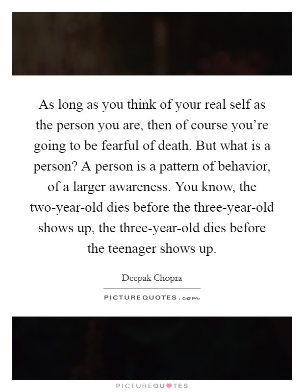 As long as you think of your real self as the person you are, then of course you're going to be fearful of death. But what is a person? A person is a pattern of behavior, of a larger awareness. You know, the two-year-old dies before the three-year-old shows up, the three-year-old dies before the teenager shows up. Picture Quote #1
