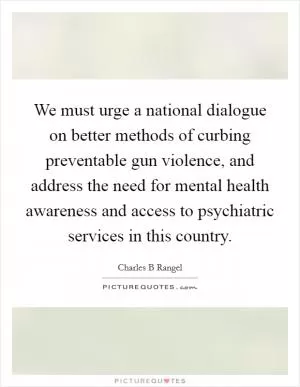 We must urge a national dialogue on better methods of curbing preventable gun violence, and address the need for mental health awareness and access to psychiatric services in this country Picture Quote #1